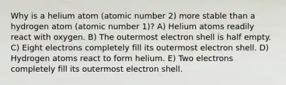 Why is a helium atom (atomic number 2) more stable than a hydrogen atom (atomic number 1)? A) Helium atoms readily react with oxygen. B) The outermost electron shell is half empty. C) Eight electrons completely fill its outermost electron shell. D) Hydrogen atoms react to form helium. E) Two electrons completely fill its outermost electron shell.