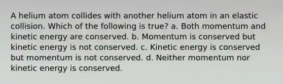 A helium atom collides with another helium atom in an elastic collision. Which of the following is true? a. Both momentum and kinetic energy are conserved. b. Momentum is conserved but kinetic energy is not conserved. c. Kinetic energy is conserved but momentum is not conserved. d. Neither momentum nor kinetic energy is conserved.