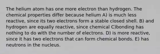 The helium atom has one more electron than hydrogen. The chemical properties differ because helium A) is much less reactive, since its two electrons form a stable closed shell. B) and hydrogen are equally reactive, since chemical C)bonding has nothing to do with the number of electrons. D) is more reactive, since it has two electrons that can form chemical bonds. E) has neutrons in the nucleus.