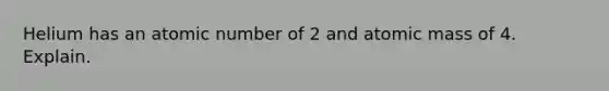 Helium has an atomic number of 2 and atomic mass of 4. Explain.