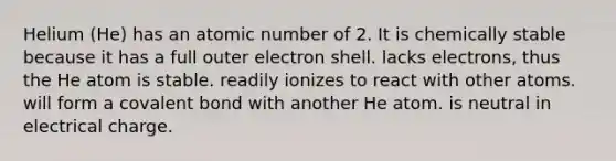 Helium (He) has an atomic number of 2. It is chemically stable because it has a full outer electron shell. lacks electrons, thus the He atom is stable. readily ionizes to react with other atoms. will form a covalent bond with another He atom. is neutral in electrical charge.