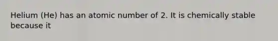 Helium (He) has an atomic number of 2. It is chemically stable because it