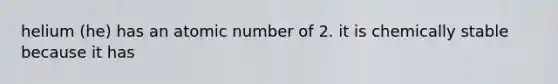 helium (he) has an atomic number of 2. it is chemically stable because it has