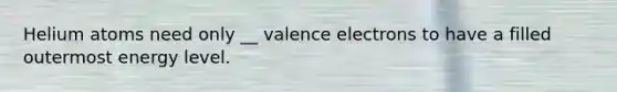 Helium atoms need only __ valence electrons to have a filled outermost energy level.