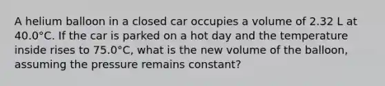 A helium balloon in a closed car occupies a volume of 2.32 L at 40.0°C. If the car is parked on a hot day and the temperature inside rises to 75.0°C, what is the new volume of the balloon, assuming the pressure remains constant?