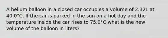 A helium balloon in a closed car occupies a volume of 2.32L at 40.0°C. If the car is parked in the sun on a hot day and the temperature inside the car rises to 75.0°C,what is the new volume of the balloon in liters?