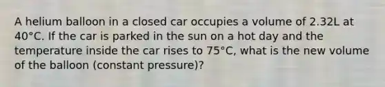 A helium balloon in a closed car occupies a volume of 2.32L at 40°C. If the car is parked in the sun on a hot day and the temperature inside the car rises to 75°C, what is the new volume of the balloon (constant pressure)?