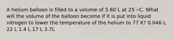 A helium balloon is filled to a volume of 5.60 L at 25 ∘C. What will the volume of the balloon become if it is put into liquid nitrogen to lower the temperature of the helium to 77 K? 0.046 L 22 L 1.4 L 17 L 3.7L