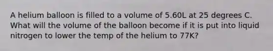 A helium balloon is filled to a volume of 5.60L at 25 degrees C. What will the volume of the balloon become if it is put into liquid nitrogen to lower the temp of the helium to 77K?