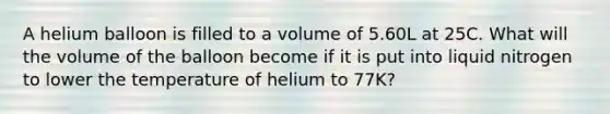 A helium balloon is filled to a volume of 5.60L at 25C. What will the volume of the balloon become if it is put into liquid nitrogen to lower the temperature of helium to 77K?