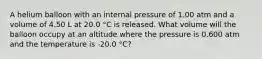 A helium balloon with an internal pressure of 1.00 atm and a volume of 4.50 L at 20.0 °C is released. What volume will the balloon occupy at an altitude where the pressure is 0.600 atm and the temperature is -20.0 °C?