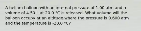 A helium balloon with an internal pressure of 1.00 atm and a volume of 4.50 L at 20.0 °C is released. What volume will the balloon occupy at an altitude where the pressure is 0.600 atm and the temperature is -20.0 °C?