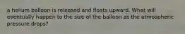 a helium balloon is released and floats upward. What will eventually happen to the size of the balloon as the atmospheric pressure drops?