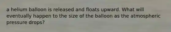 a helium balloon is released and floats upward. What will eventually happen to the size of the balloon as the atmospheric pressure drops?