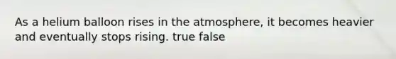 As a helium balloon rises in the atmosphere, it becomes heavier and eventually stops rising. true false