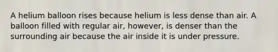 A helium balloon rises because helium is less dense than air. A balloon filled with regular air, however, is denser than the surrounding air because the air inside it is under pressure.