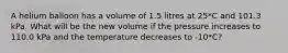 A helium balloon has a volume of 1.5 litres at 25*C and 101.3 kPa. What will be the new volume if the pressure increases to 110.0 kPa and the temperature decreases to -10*C?