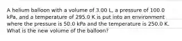 A helium balloon with a volume of 3.00 L, a pressure of 100.0 kPa, and a temperature of 295.0 K is put into an environment where the pressure is 50.0 kPa and the temperature is 250.0 K. What is the new volume of the balloon?