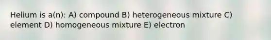 Helium is a(n): A) compound B) heterogeneous mixture C) element D) homogeneous mixture E) electron