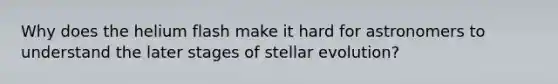 Why does the helium flash make it hard for astronomers to understand the later stages of stellar evolution?