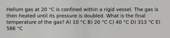 Helium gas at 20 °C is confined within a rigid vessel. The gas is then heated until its pressure is doubled. What is the final temperature of the gas? A) 10 °C B) 20 °C C) 40 °C D) 313 °C E) 586 °C