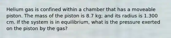 Helium gas is confined within a chamber that has a moveable piston. The mass of the piston is 8.7 kg; and its radius is 1.300 cm. If the system is in equilibrium, what is the pressure exerted on the piston by the gas?