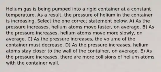 Helium gas is being pumped into a rigid container at a constant temperature. As a result, the pressure of helium in the container is increasing. Select the one correct statement below. A) As the pressure increases, helium atoms move faster, on average. B) As the pressure increases, helium atoms move more slowly, on average. C) As the pressure increases, the volume of the container must decrease. D) As the pressure increases, helium atoms stay closer to the wall of the container, on average. E) As the pressure increases, there are more collisions of helium atoms with the container wall.