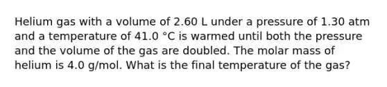 Helium gas with a volume of 2.60 L under a pressure of 1.30 atm and a temperature of 41.0 °C is warmed until both the pressure and the volume of the gas are doubled. The molar mass of helium is 4.0 g/mol. What is the final temperature of the gas?