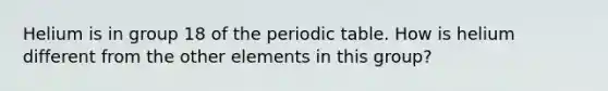 Helium is in group 18 of the periodic table. How is helium different from the other elements in this group?