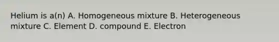 Helium is a(n) A. Homogeneous mixture B. Heterogeneous mixture C. Element D. compound E. Electron