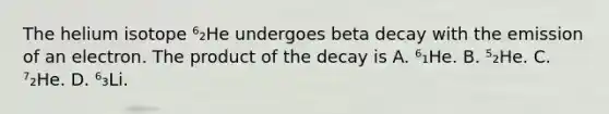 The helium isotope ⁶₂He undergoes beta decay with the emission of an electron. The product of the decay is A. ⁶₁He. B. ⁵₂He. C. ⁷₂He. D. ⁶₃Li.