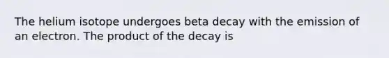 The helium isotope undergoes beta decay with the emission of an electron. The product of the decay is