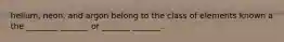 helium, neon, and argon belong to the class of elements known a the ________ _______ or _______ _______.