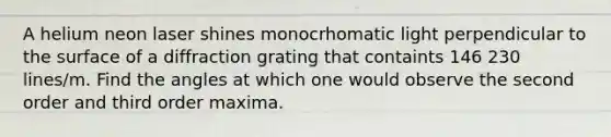 A helium neon laser shines monocrhomatic light perpendicular to the surface of a diffraction grating that containts 146 230 lines/m. Find the angles at which one would observe the second order and third order maxima.