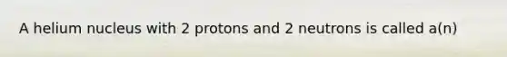 A helium nucleus with 2 protons and 2 neutrons is called a(n)