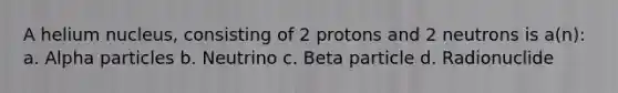 A helium nucleus, consisting of 2 protons and 2 neutrons is a(n): a. Alpha particles b. Neutrino c. Beta particle d. Radionuclide