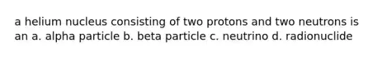 a helium nucleus consisting of two protons and two neutrons is an a. alpha particle b. beta particle c. neutrino d. radionuclide