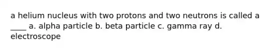 a helium nucleus with two protons and two neutrons is called a ____ a. alpha particle b. beta particle c. gamma ray d. electroscope