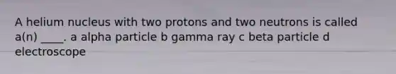 A helium nucleus with two protons and two neutrons is called a(n) ____. a alpha particle b gamma ray c beta particle d electroscope