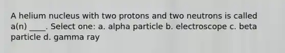 A helium nucleus with two protons and two neutrons is called a(n) ____. Select one: a. alpha particle b. electroscope c. beta particle d. gamma ray