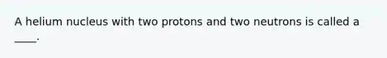 A helium nucleus with two protons and two neutrons is called a ____.