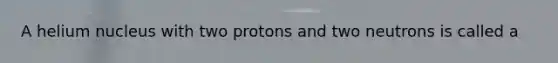 A helium nucleus with two protons and two neutrons is called a