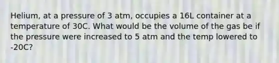 Helium, at a pressure of 3 atm, occupies a 16L container at a temperature of 30C. What would be the volume of the gas be if the pressure were increased to 5 atm and the temp lowered to -20C?