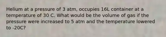 Helium at a pressure of 3 atm, occupies 16L container at a temperature of 30 C. What would be the volume of gas if the pressure were increased to 5 atm and the temperature lowered to -20C?