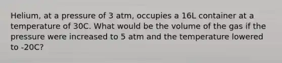 Helium, at a pressure of 3 atm, occupies a 16L container at a temperature of 30C. What would be the volume of the gas if the pressure were increased to 5 atm and the temperature lowered to -20C?