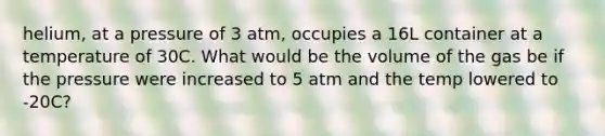 helium, at a pressure of 3 atm, occupies a 16L container at a temperature of 30C. What would be the volume of the gas be if the pressure were increased to 5 atm and the temp lowered to -20C?