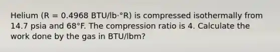 Helium (R = 0.4968 BTU/lb·°R) is compressed isothermally from 14.7 psia and 68°F. The compression ratio is 4. Calculate the work done by the gas in BTU/lbm?