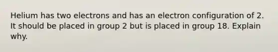 Helium has two electrons and has an electron configuration of 2. It should be placed in group 2 but is placed in group 18. Explain why.