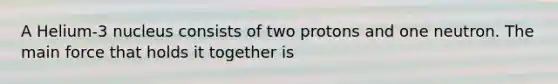 A Helium-3 nucleus consists of two protons and one neutron. The main force that holds it together is