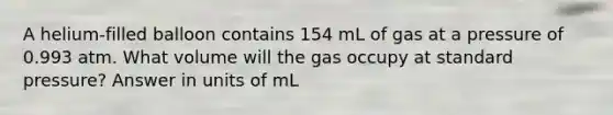 A helium-filled balloon contains 154 mL of gas at a pressure of 0.993 atm. What volume will the gas occupy at standard pressure? Answer in units of mL